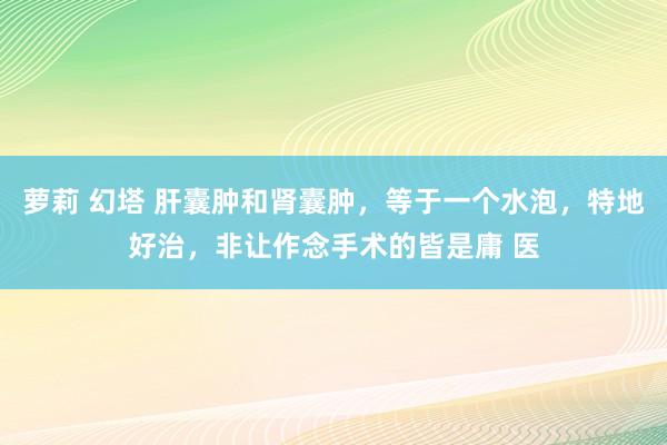 萝莉 幻塔 肝囊肿和肾囊肿，等于一个水泡，特地好治，非让作念手术的皆是庸 医