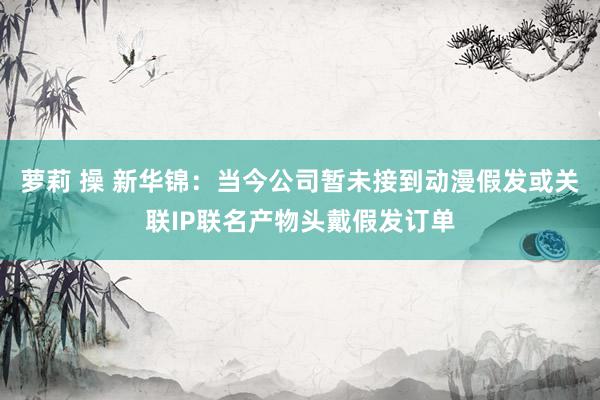 萝莉 操 新华锦：当今公司暂未接到动漫假发或关联IP联名产物头戴假发订单