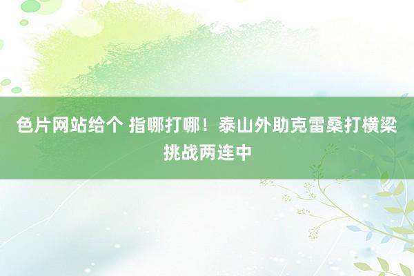 色片网站给个 指哪打哪！泰山外助克雷桑打横梁挑战两连中