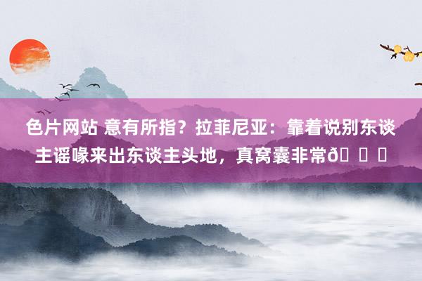 色片网站 意有所指？拉菲尼亚：靠着说别东谈主谣喙来出东谈主头地，真窝囊非常😉