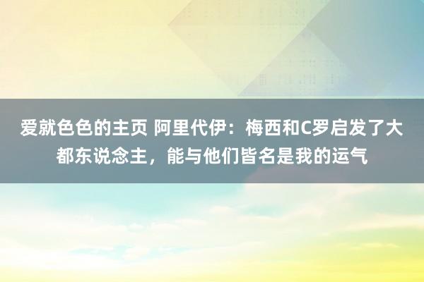 爱就色色的主页 阿里代伊：梅西和C罗启发了大都东说念主，能与他们皆名是我的运气