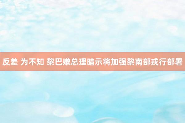 反差 为不知 黎巴嫩总理暗示将加强黎南部戎行部署