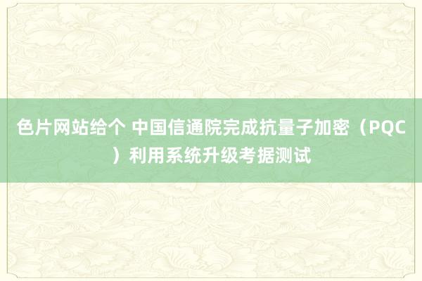 色片网站给个 中国信通院完成抗量子加密（PQC）利用系统升级考据测试