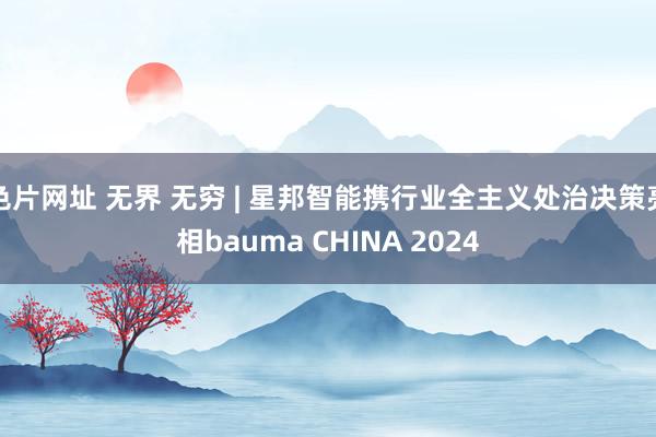 色片网址 无界 无穷 | 星邦智能携行业全主义处治决策亮相bauma CHINA 2024