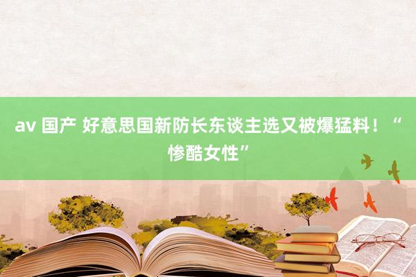 av 国产 好意思国新防长东谈主选又被爆猛料！“惨酷女性”