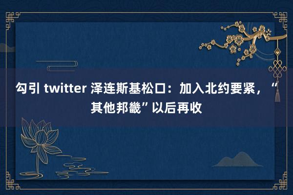 勾引 twitter 泽连斯基松口：加入北约要紧，“其他邦畿”以后再收