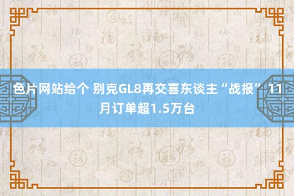 色片网站给个 别克GL8再交喜东谈主“战报” 11月订单超1.5万台