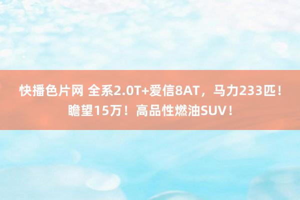 快播色片网 全系2.0T+爱信8AT，马力233匹！瞻望15万！高品性燃油SUV！