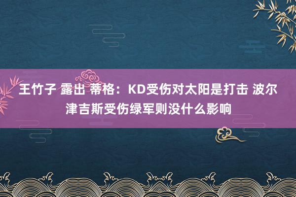 王竹子 露出 蒂格：KD受伤对太阳是打击 波尔津吉斯受伤绿军则没什么影响