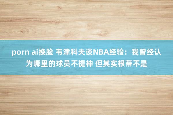 porn ai换脸 韦津科夫谈NBA经验：我曾经认为哪里的球员不提神 但其实根蒂不是