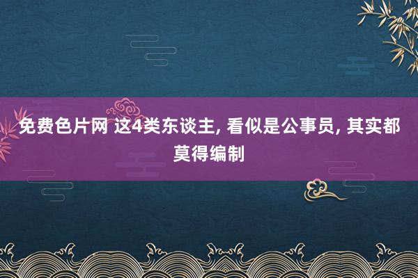 免费色片网 这4类东谈主， 看似是公事员， 其实都莫得编制