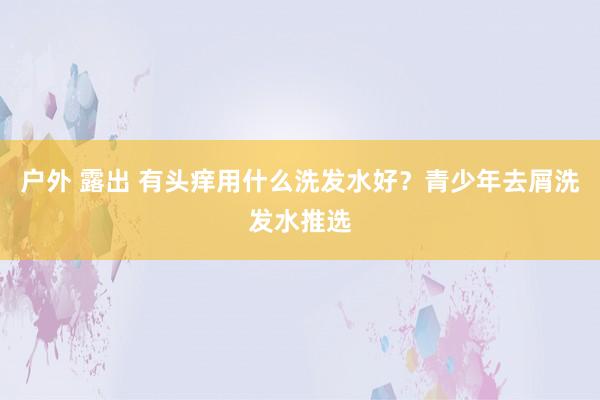 户外 露出 有头痒用什么洗发水好？青少年去屑洗发水推选