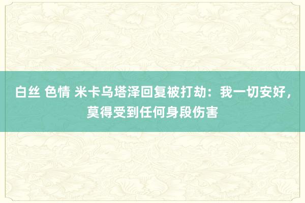 白丝 色情 米卡乌塔泽回复被打劫：我一切安好，莫得受到任何身段伤害