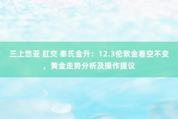 三上悠亚 肛交 秦氏金升：12.3伦敦金看空不变，黄金走势分析及操作提议