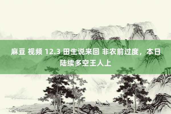 麻豆 视频 12.3 田生说来回 非农前过度，本日陆续多空王人上