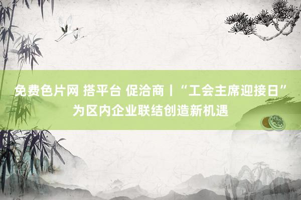 免费色片网 搭平台 促洽商丨“工会主席迎接日”为区内企业联结创造新机遇