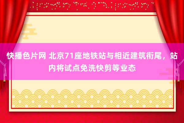 快播色片网 北京71座地铁站与相近建筑衔尾，站内将试点免洗快剪等业态