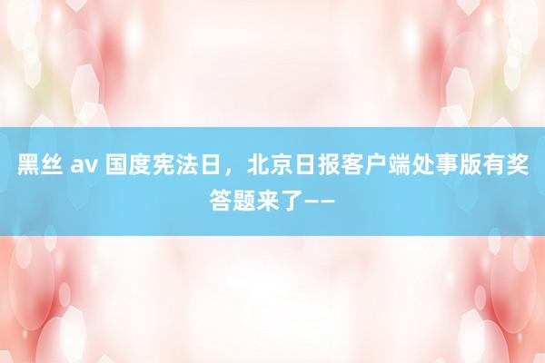 黑丝 av 国度宪法日，北京日报客户端处事版有奖答题来了——