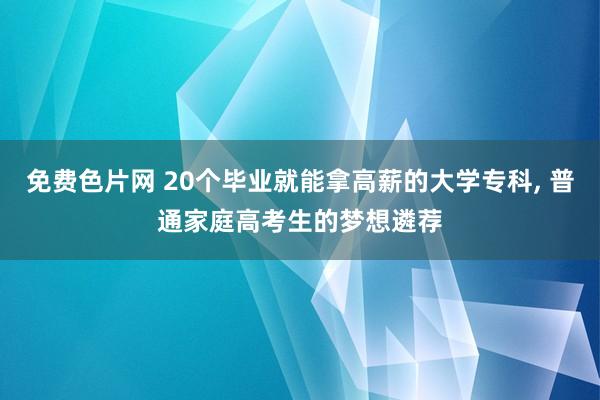 免费色片网 20个毕业就能拿高薪的大学专科， 普通家庭高考生的梦想遴荐