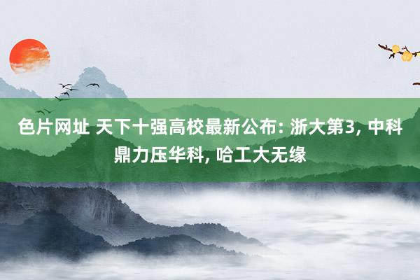 色片网址 天下十强高校最新公布: 浙大第3， 中科鼎力压华科， 哈工大无缘