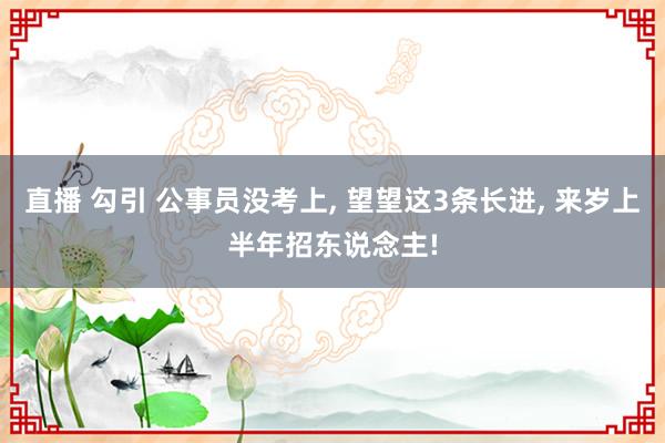 直播 勾引 公事员没考上， 望望这3条长进， 来岁上半年招东说念主!