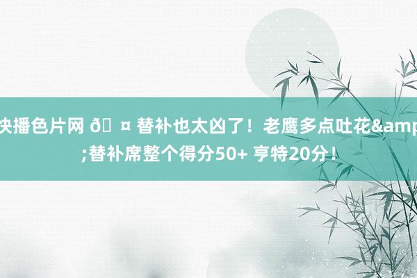 快播色片网 🤠替补也太凶了！老鹰多点吐花&替补席整个得分50+ 亨特20分！