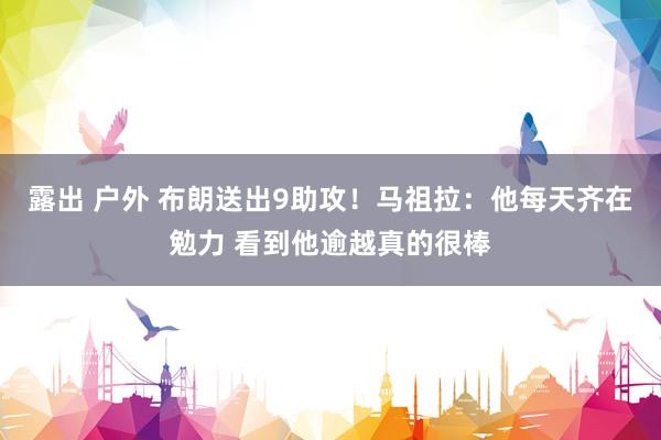 露出 户外 布朗送出9助攻！马祖拉：他每天齐在勉力 看到他逾越真的很棒