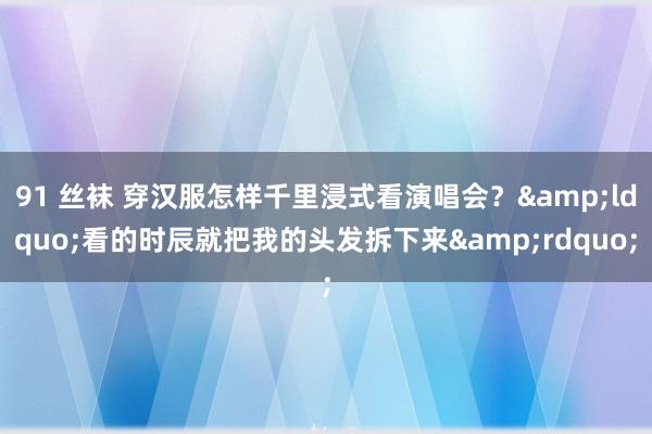 91 丝袜 穿汉服怎样千里浸式看演唱会？&ldquo;看的时辰就把我的头发拆下来&rdquo;