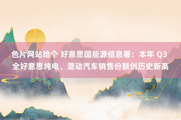 色片网站给个 好意思国能源信息署：本年 Q3 全好意思纯电、混动汽车销售份额创历史新高