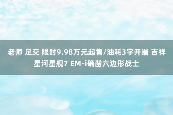 老师 足交 限时9.98万元起售/油耗3字开端 吉祥星河星舰7 EM-i确凿六边形战士