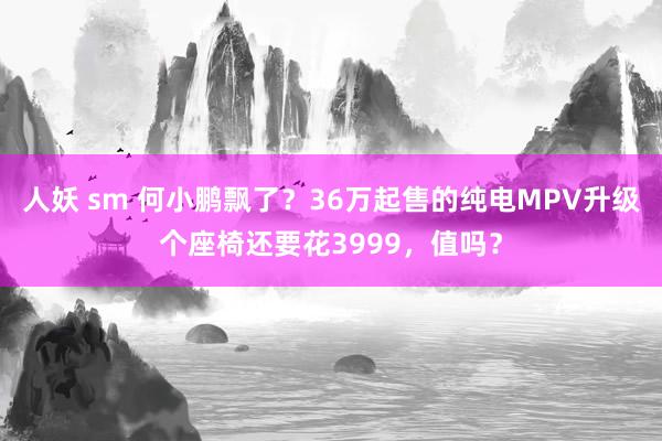 人妖 sm 何小鹏飘了？36万起售的纯电MPV升级个座椅还要花3999，值吗？