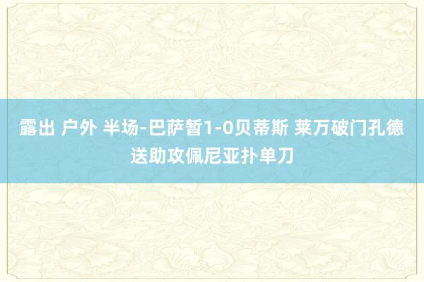 露出 户外 半场-巴萨暂1-0贝蒂斯 莱万破门孔德送助攻佩尼亚扑单刀