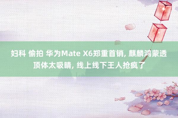 妇科 偷拍 华为Mate X6郑重首销， 麒麟鸿蒙透顶体太吸睛， 线上线下王人抢疯了