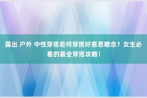 露出 户外 中性穿搭若何穿搭好意思瞻念？女生必看的最全穿搭攻略！