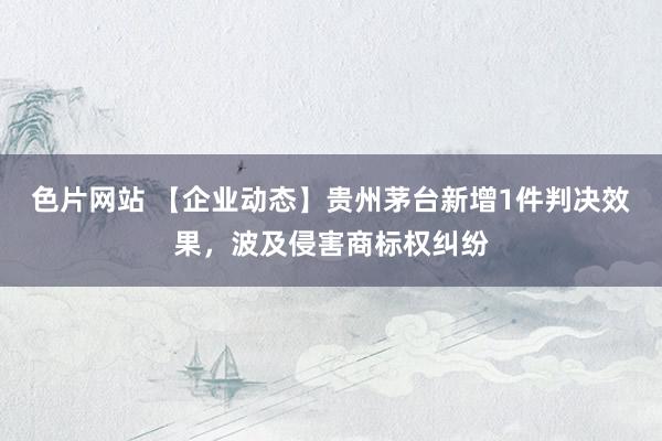 色片网站 【企业动态】贵州茅台新增1件判决效果，波及侵害商标权纠纷