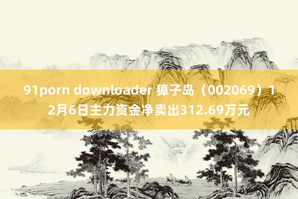 91porn downloader 獐子岛（002069）12月6日主力资金净卖出312.69万元