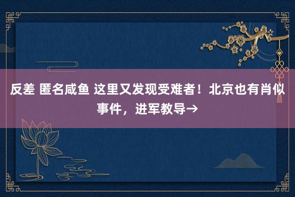 反差 匿名咸鱼 这里又发现受难者！北京也有肖似事件，进军教导→