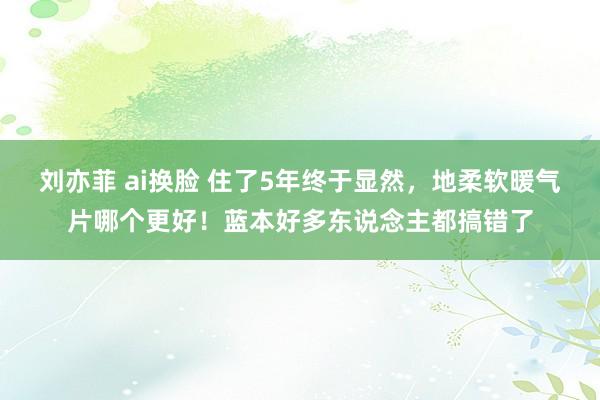 刘亦菲 ai换脸 住了5年终于显然，地柔软暖气片哪个更好！蓝本好多东说念主都搞错了