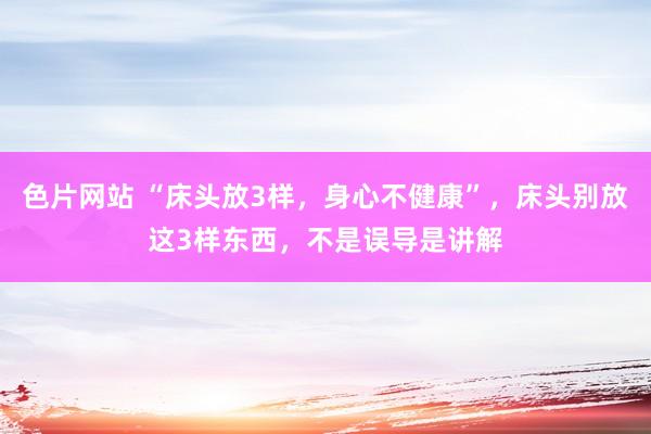 色片网站 “床头放3样，身心不健康”，床头别放这3样东西，不是误导是讲解