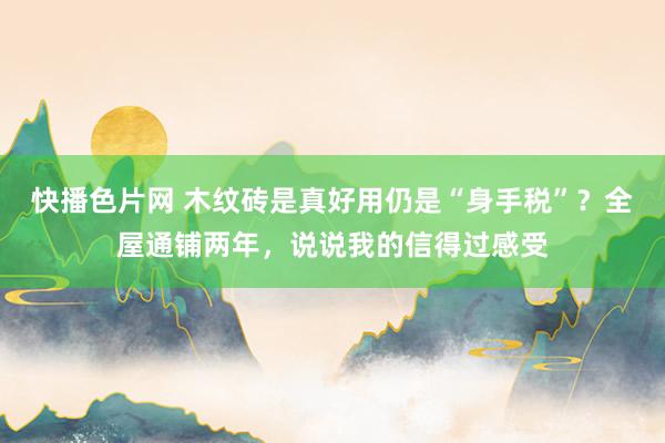 快播色片网 木纹砖是真好用仍是“身手税”？全屋通铺两年，说说我的信得过感受