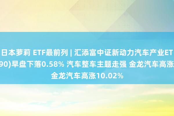 日本萝莉 ETF最前列 | 汇添富中证新动力汽车产业ETF(516390)早盘下落0.58% 汽车整车主题走强 金龙汽车高涨10.02%