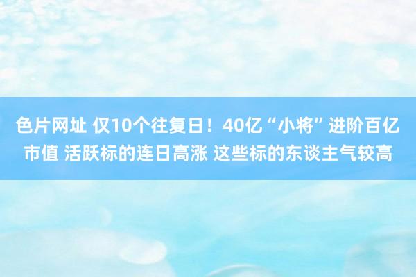 色片网址 仅10个往复日！40亿“小将”进阶百亿市值 活跃标的连日高涨 这些标的东谈主气较高