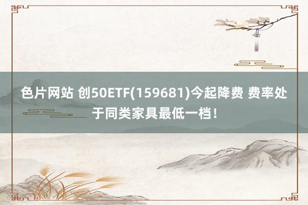 色片网站 创50ETF(159681)今起降费 费率处于同类家具最低一档！