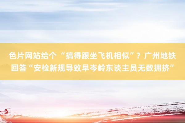 色片网站给个 “搞得跟坐飞机相似”？广州地铁回答“安检新规导致早岑岭东谈主员无数拥挤”