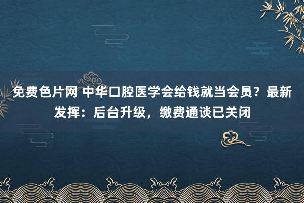 免费色片网 中华口腔医学会给钱就当会员？最新发挥：后台升级，缴费通谈已关闭