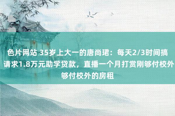 色片网站 35岁上大一的唐尚珺：每天2/3时间搞学习 ，请求1.8万元助学贷款，直播一个月打赏刚够付校外的房租