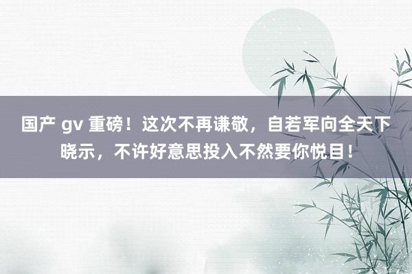 国产 gv 重磅！这次不再谦敬，自若军向全天下晓示，不许好意思投入不然要你悦目！