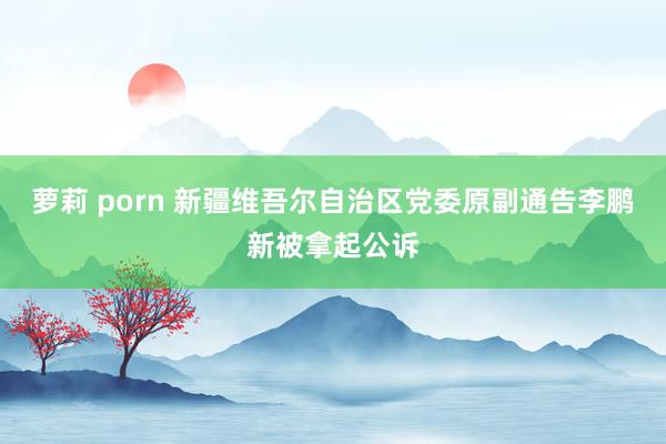 萝莉 porn 新疆维吾尔自治区党委原副通告李鹏新被拿起公诉