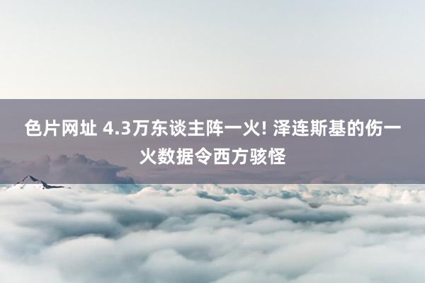 色片网址 4.3万东谈主阵一火! 泽连斯基的伤一火数据令西方骇怪