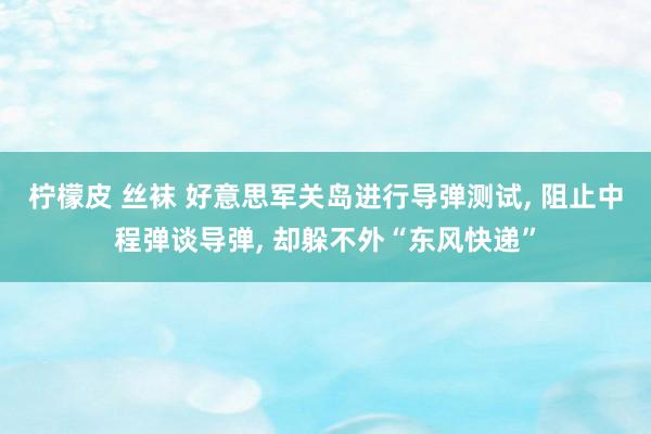 柠檬皮 丝袜 好意思军关岛进行导弹测试， 阻止中程弹谈导弹， 却躲不外“东风快递”